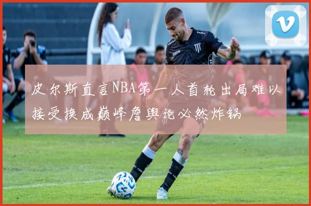 皮尔斯直言NBA第一人首轮出局难以接受换成巅峰詹舆论必然炸锅