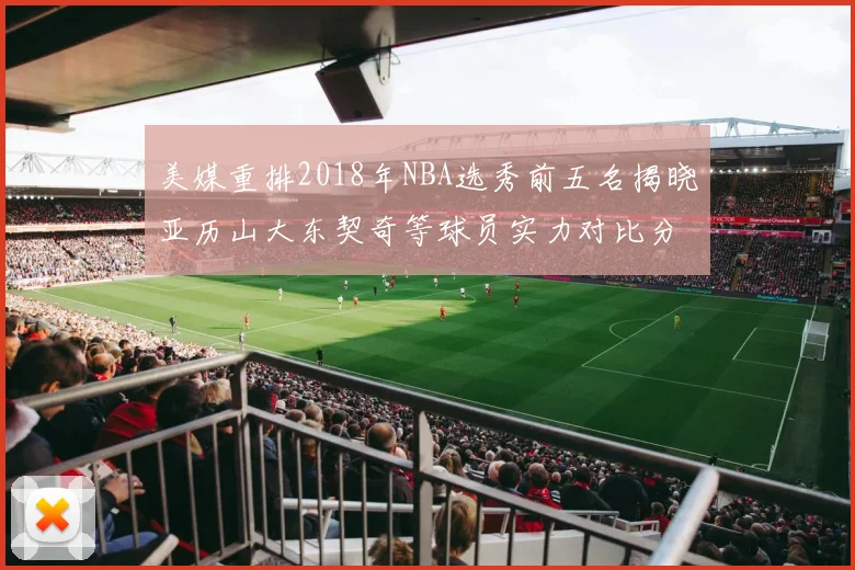美媒重排2018年NBA选秀前五名揭晓亚历山大东契奇等球员实力对比分析