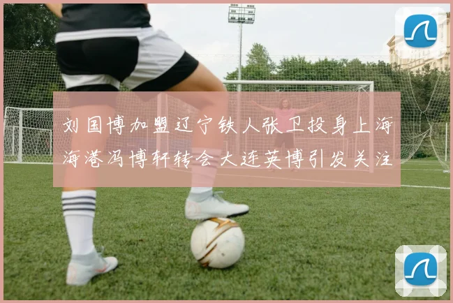 刘国博加盟辽宁铁人张卫投身上海海港冯博轩转会大连英博引发关注