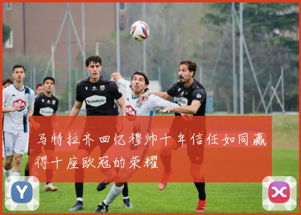 马特拉齐回忆穆帅十年信任如同赢得十座欧冠的荣耀