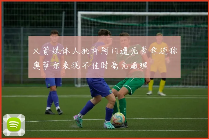 火箭媒体人批评阿门遭无辜牵连称奥萨尔表现不佳时毫无道理