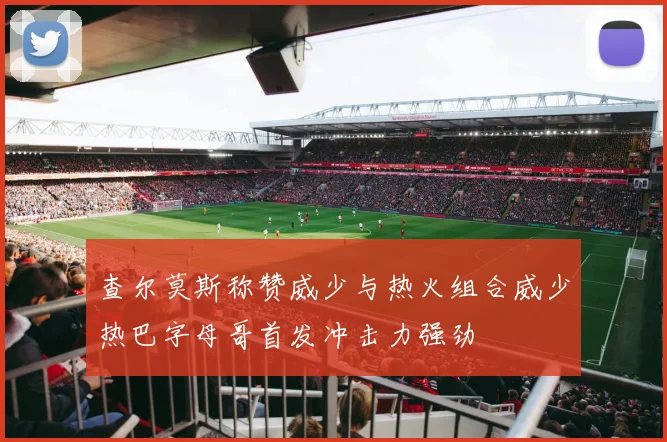 查尔莫斯称赞威少与热火组合威少热巴字母哥首发冲击力强劲