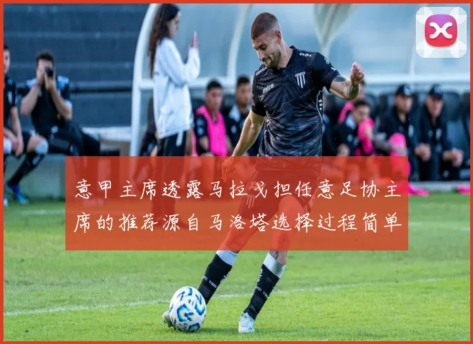 意甲主席透露马拉戈担任意足协主席的推荐源自马洛塔选择过程简单明了