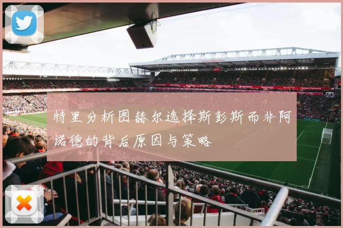 特里分析图赫尔选择斯彭斯而非阿诺德的背后原因与策略