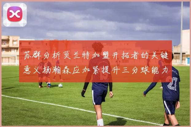 苏群分析莫兰特加盟开拓者的关键意义杨瀚森应加紧提升三分球能力