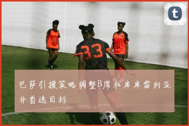 巴萨引援策略调整B席和库库雷利亚非首选目标