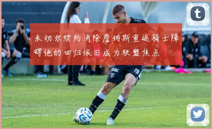 米切尔续约消除詹姆斯重返骑士障碍他的回归依旧成为联盟焦点