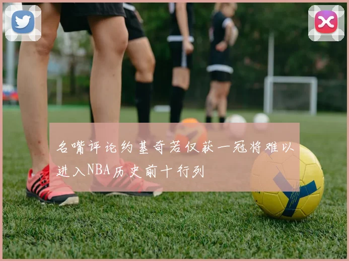 名嘴评论约基奇若仅获一冠将难以进入NBA历史前十行列