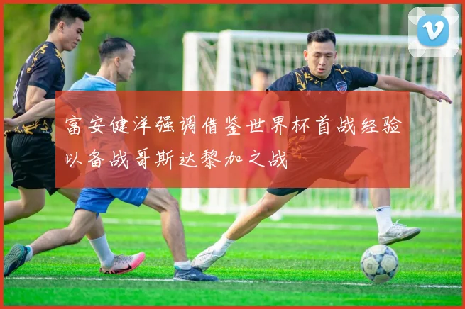 富安健洋强调借鉴世界杯首战经验以备战哥斯达黎加之战