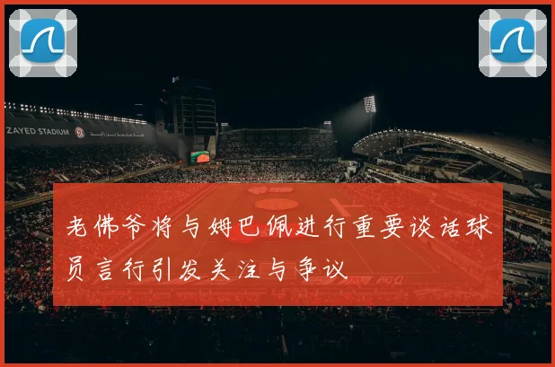 老佛爷将与姆巴佩进行重要谈话球员言行引发关注与争议
