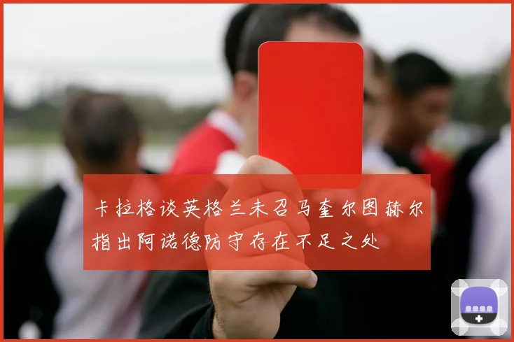 卡拉格谈英格兰未召马奎尔图赫尔指出阿诺德防守存在不足之处