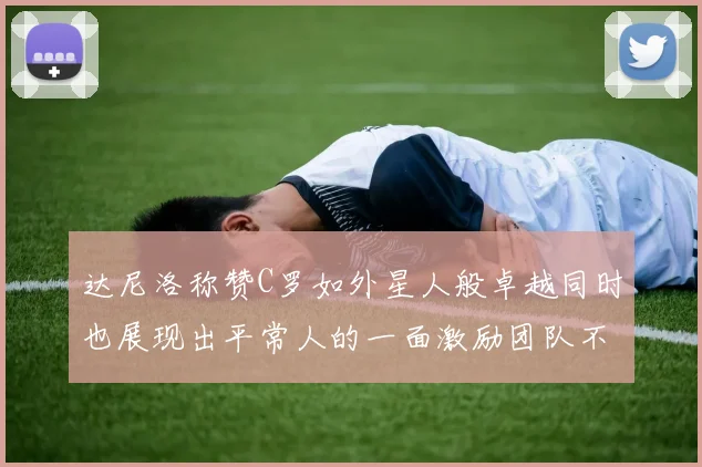 达尼洛称赞C罗如外星人般卓越同时也展现出平常人的一面激励团队不断进步