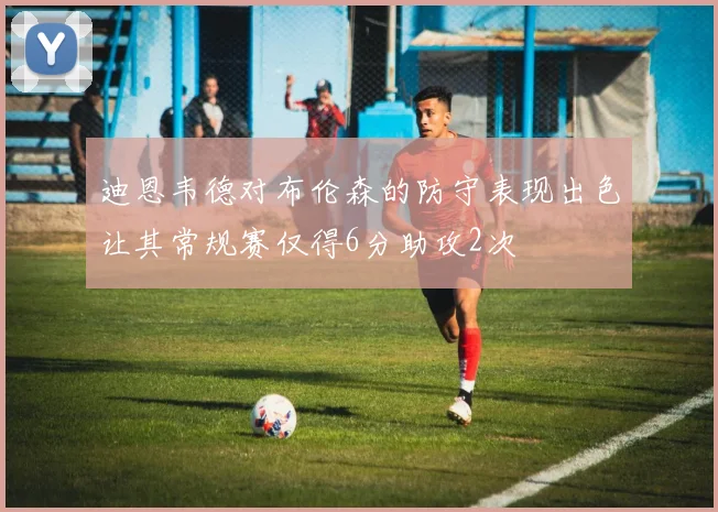 迪恩韦德对布伦森的防守表现出色让其常规赛仅得6分助攻2次
