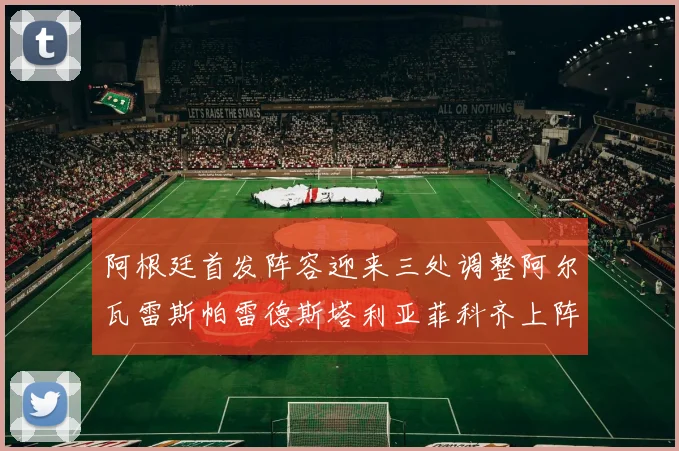 阿根廷首发阵容迎来三处调整阿尔瓦雷斯帕雷德斯塔利亚菲科齐上阵