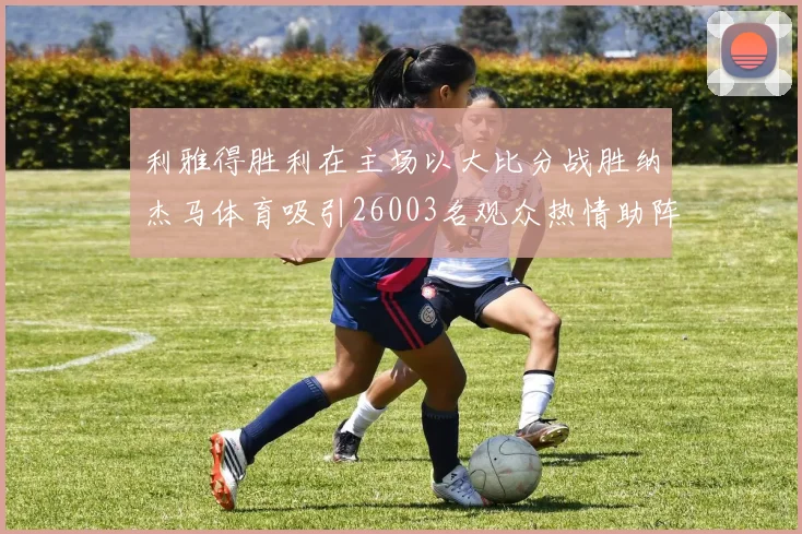 利雅得胜利在主场以大比分战胜纳杰马体育吸引26003名观众热情助阵