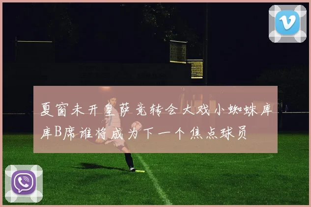 夏窗未开皇萨竞转会大戏小蜘蛛库库B席谁将成为下一个焦点球员