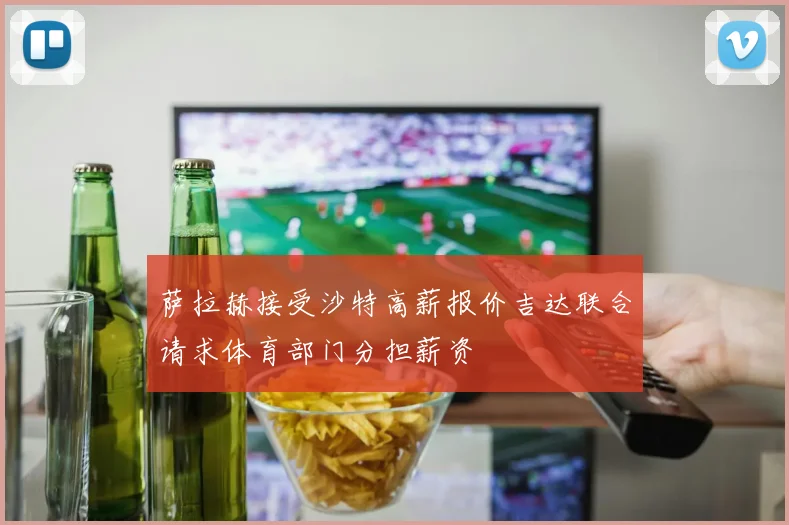 萨拉赫接受沙特高薪报价吉达联合请求体育部门分担薪资