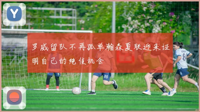 罗威留队不再孤单瀚森夏联迎来证明自己的绝佳机会