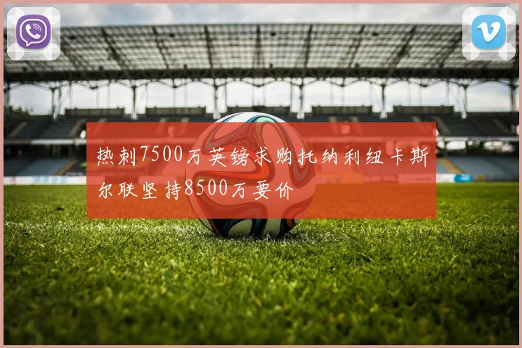 热刺7500万英镑求购托纳利纽卡斯尔联坚持8500万要价