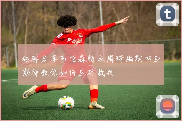赵睿分享布伦森特点周琦幽默回应期待教你如何应对裁判