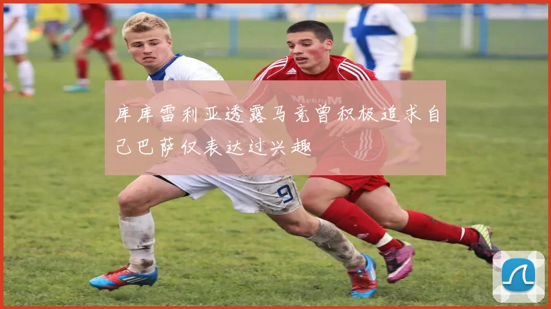 库库雷利亚透露马竞曾积极追求自己巴萨仅表达过兴趣