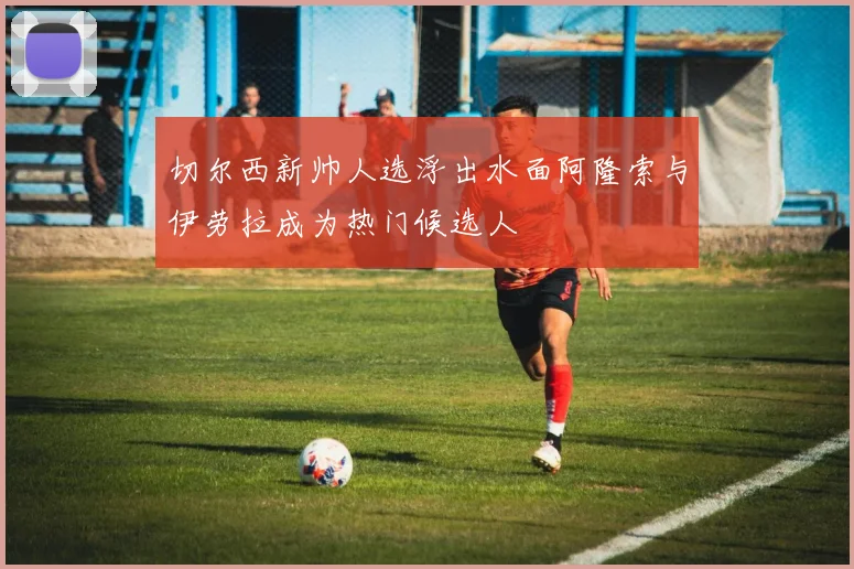切尔西新帅人选浮出水面阿隆索与伊劳拉成为热门候选人