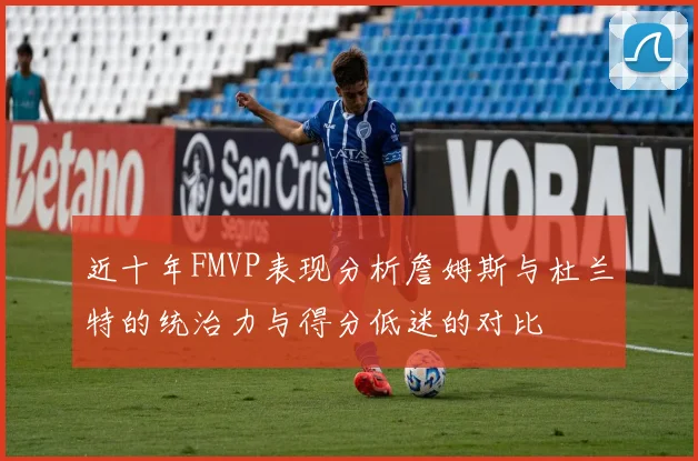 近十年FMVP表现分析詹姆斯与杜兰特的统治力与得分低迷的对比