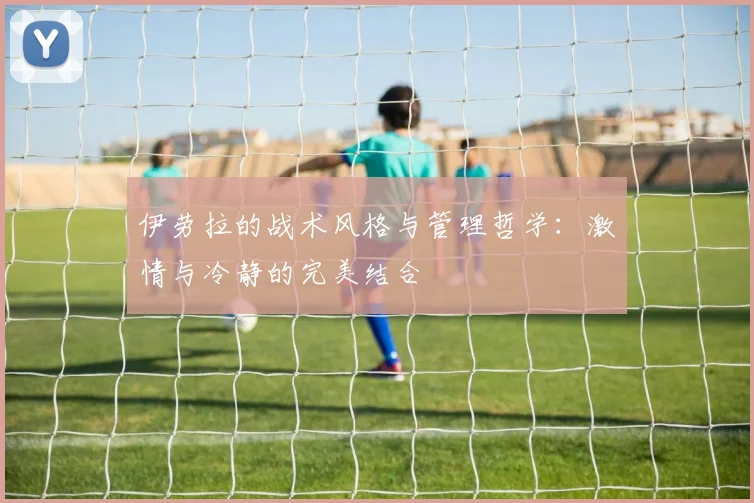 伊劳拉的战术风格与管理哲学：激情与冷静的完美结合