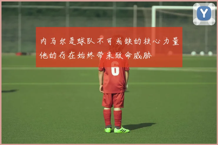 内马尔是球队不可或缺的核心力量他的存在始终带来致命威胁